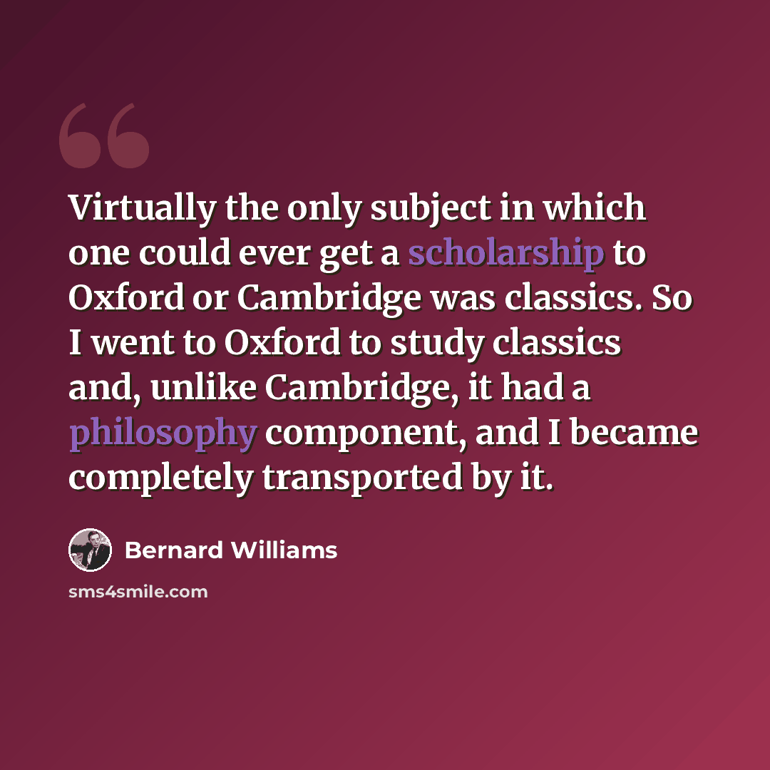 “Virtually the only subject in which one could ever get a scholarship to Oxford or Cambridge was classics. So I went to Oxford to study classics and, unlike Cambridge, it had a philosophy component, and I became completely transported by it.” quote by Bernard Williams