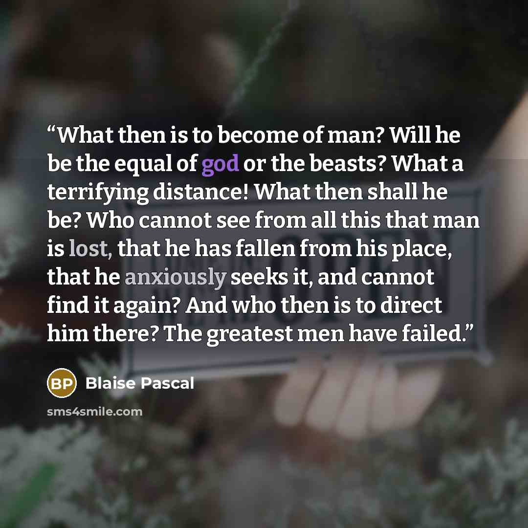 “What then is to become of man? Will he be the equal of god or the beasts? What a terrifying distance! What then shall he be? Who cannot see from all this that man is lost, that he has fallen from his place, that he anxiously seeks it, and cannot find it again? And who then is to direct him there?…” quote by Blaise Pascal