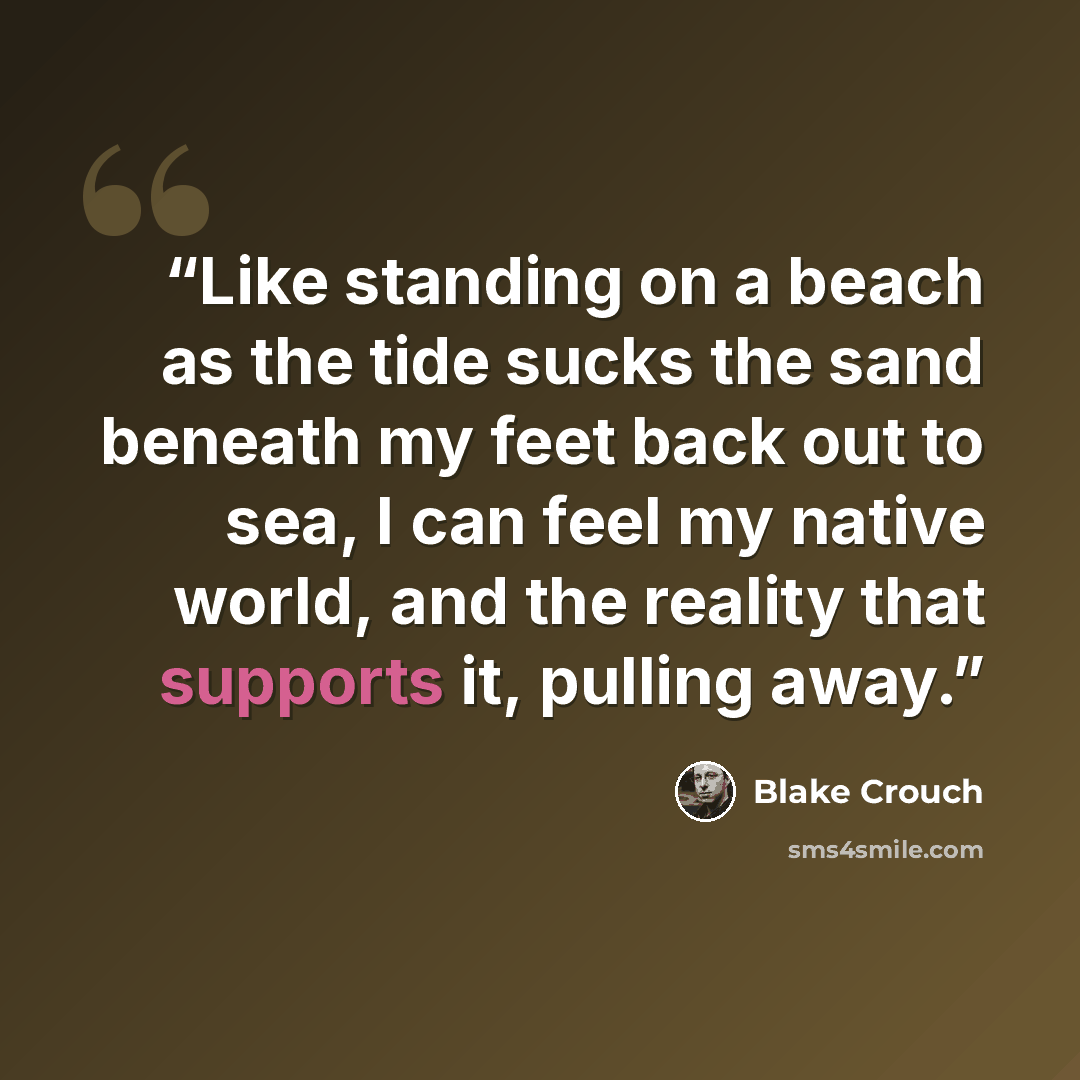 “Like standing on a beach as the tide sucks the sand beneath my feet back out to sea, I can feel my native world, and the reality that supports it, pulling away.” quote by Blake Crouch