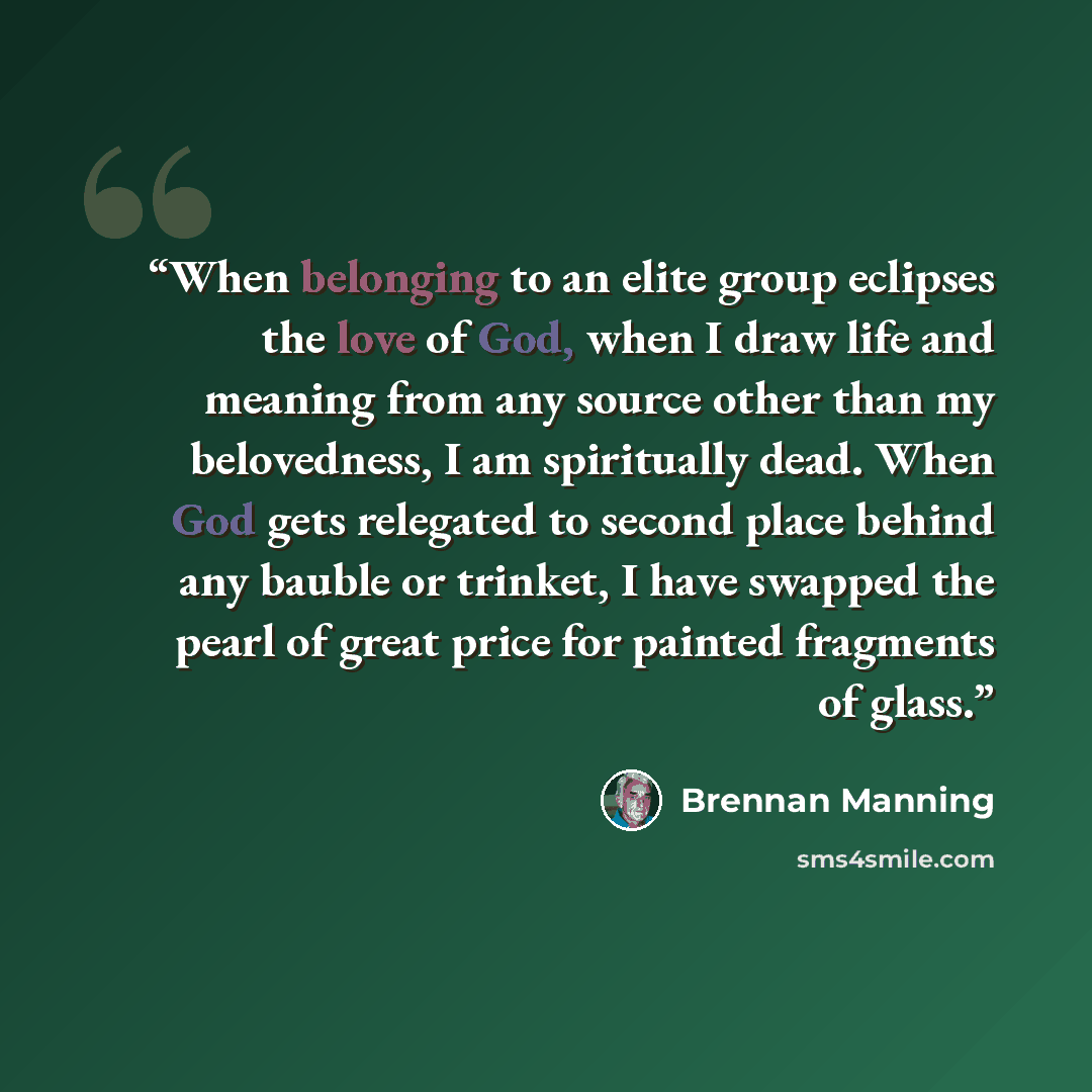 “When belonging to an elite group eclipses the love of God, when I draw life and meaning from any source other than my belovedness, I am spiritually dead. When God gets relegated to second place behind any bauble or trinket, I have swapped the pearl of great price for painted fragments of glass.” quote by Brennan Manning