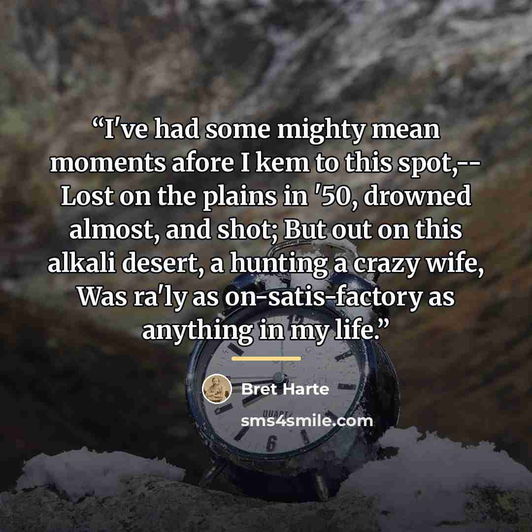 “I've had some mighty mean moments afore I kem to this spot,-- Lost on the plains in '50, drowned almost, and shot; But out on this alkali desert, a hunting a crazy wife, Was ra'ly as on-satis-factory as anything in my life.” quote by Bret Harte