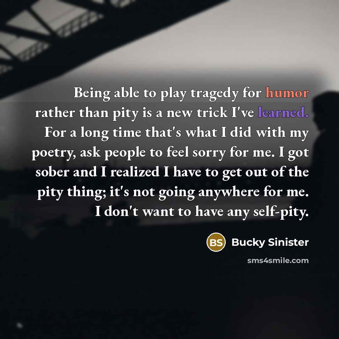 “Being able to play tragedy for humor rather than pity is a new trick I've learned. For a long time that's what I did with my poetry, ask people to feel sorry for me. I got sober and I realized I have to get out of the pity thing; it's not going anywhere for me. I don't want to have any self-pity.” quote by Bucky Sinister