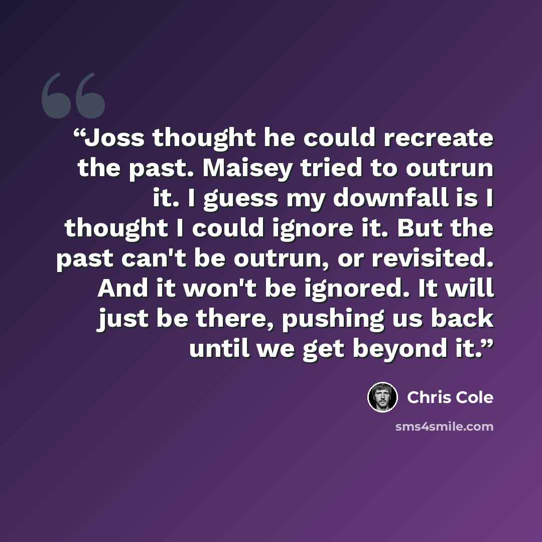 “Joss thought he could recreate the past. Maisey tried to outrun it. I guess my downfall is I thought I could ignore it. But the past can't be outrun, or revisited. And it won't be ignored. It will just be there, pushing us back until we get beyond it.” quote by Chris Cole