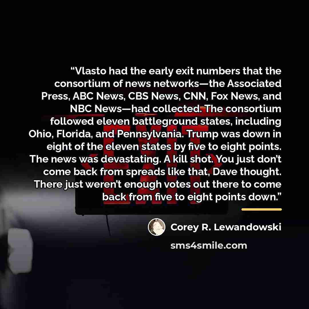 “Vlasto had the early exit numbers that the consortium of news networks—the Associated Press, ABC News, CBS News, CNN, Fox News, and NBC News—had collected. The consortium followed eleven battleground states, including Ohio, Florida, and Pennsylvania. Trump was down in eight of the eleven states by…” quote by Corey R. Lewandowski