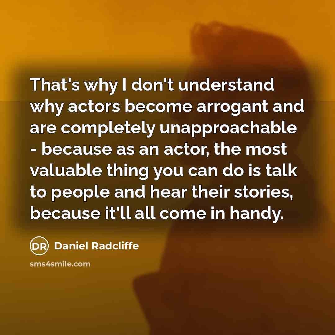 “That's why I don't understand why actors become arrogant and are completely unapproachable - because as an actor, the most valuable thing you can do is talk to people and hear their stories, because it'll all come in handy.” quote by Daniel Radcliffe