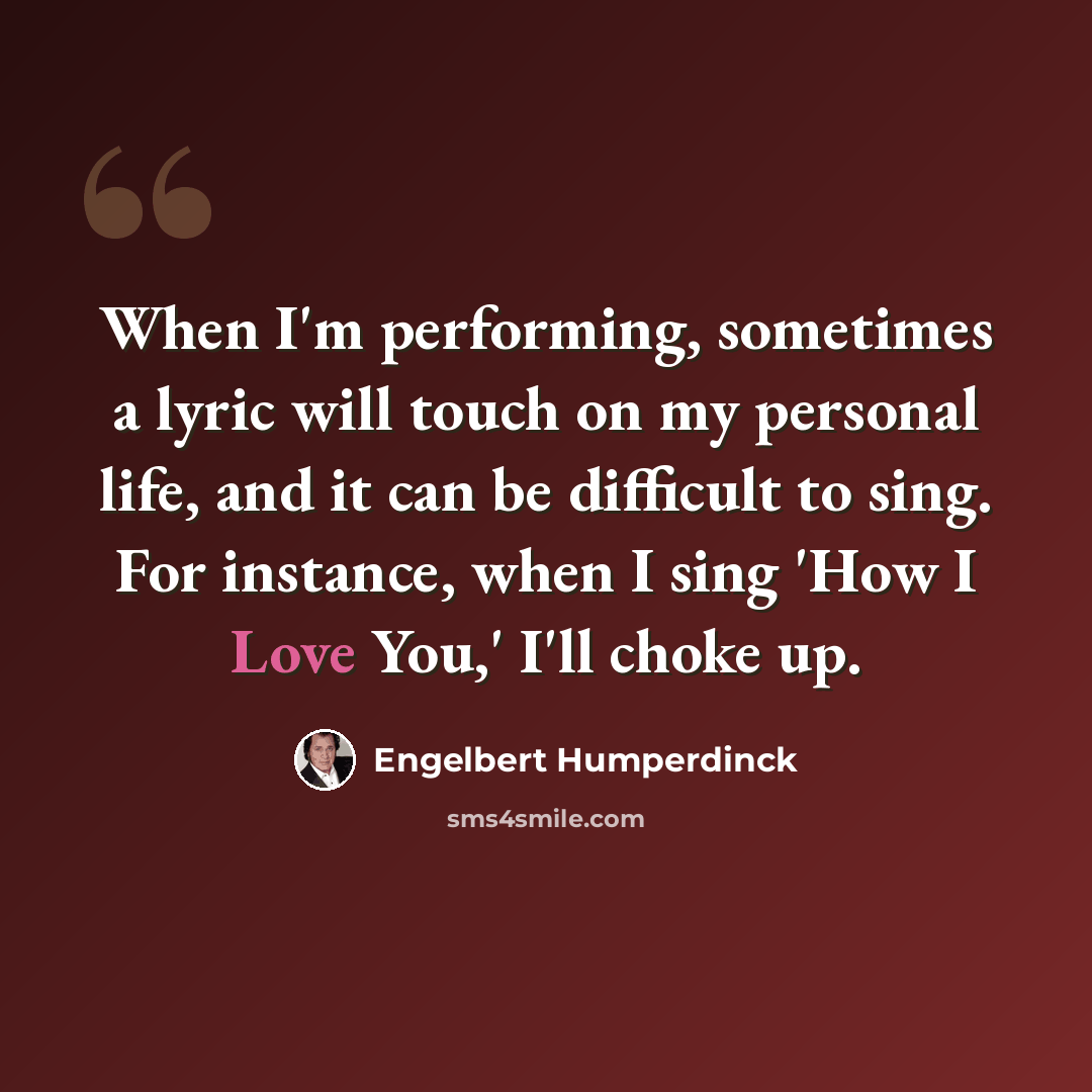 “When I'm performing, sometimes a lyric will touch on my personal life, and it can be difficult to sing. For instance, when I sing 'How I Love You,' I'll choke up.” quote by Engelbert Humperdinck