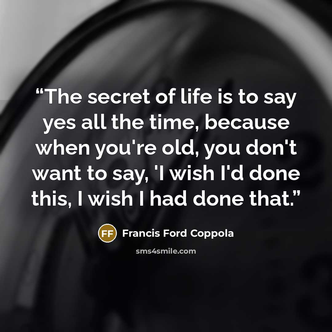 “The secret of life is to say yes all the time, because when you're old, you don't want to say, 'I wish I'd done this, I wish I had done that.” quote by Francis Ford Coppola
