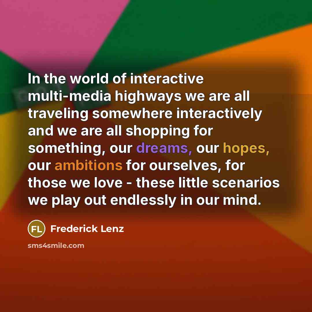 “In the world of interactive multi-media highways we are all traveling somewhere interactively and we are all shopping for something, our dreams, our hopes, our ambitions for ourselves, for those we love - these little scenarios we play out endlessly in our mind.” quote by Frederick Lenz