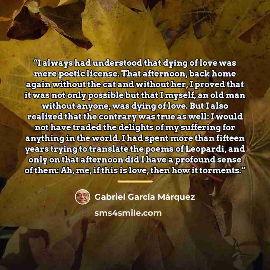 “I always had understood that dying of love was mere poetic license. That afternoon, back home again without the cat and without her, I proved that it was not only possible but that I myself, an old man without anyone, was dying of love. But I also realized that the contrary was true as well: I…” quote by Gabriel García Márquez
