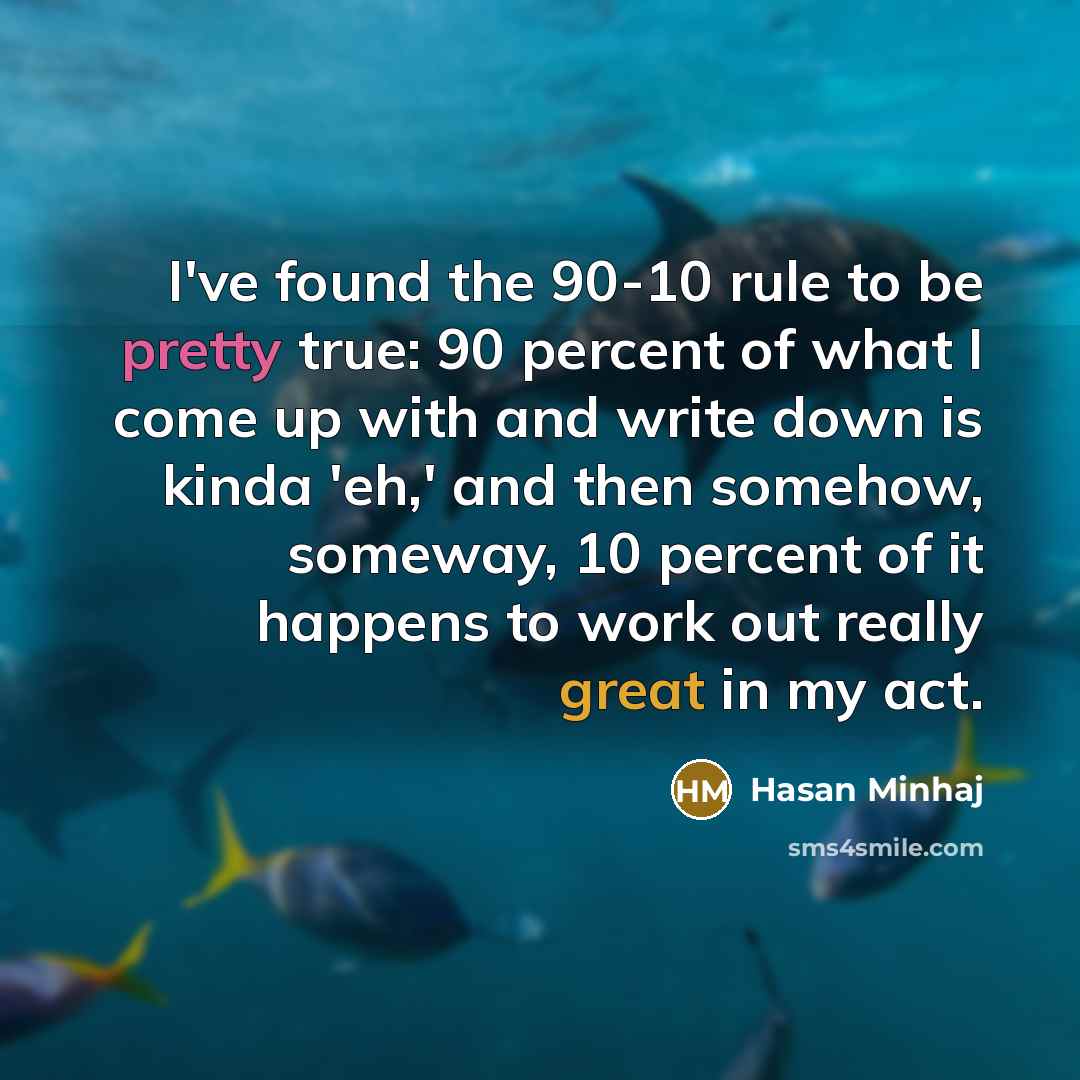 “I've found the 90-10 rule to be pretty true: 90 percent of what I come up with and write down is kinda 'eh,' and then somehow, someway, 10 percent of it happens to work out really great in my act.” quote by Hasan Minhaj
