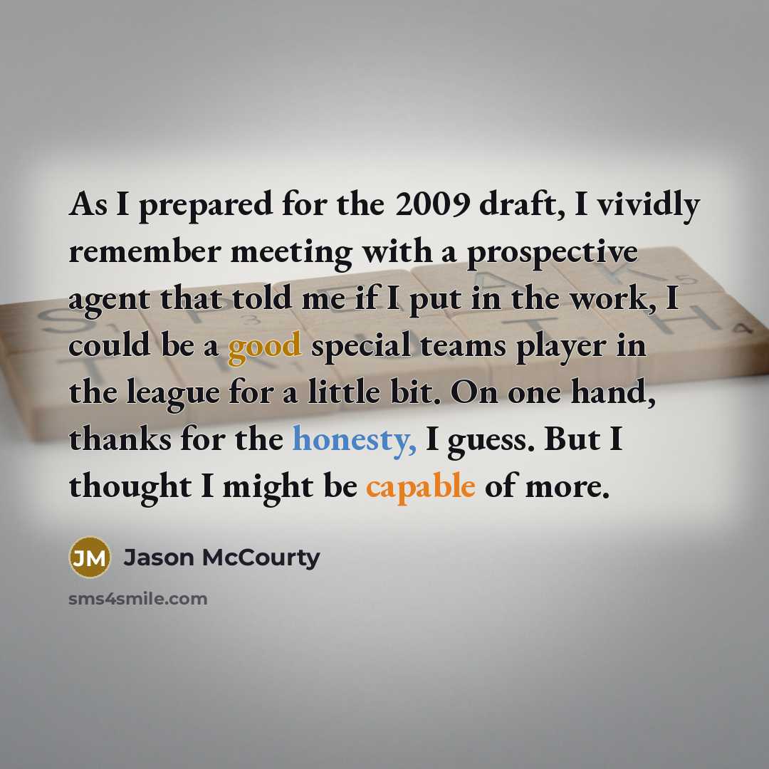 “As I prepared for the 2009 draft, I vividly remember meeting with a prospective agent that told me if I put in the work, I could be a good special teams player in the league for a little bit. On one hand, thanks for the honesty, I guess. But I thought I might be capable of more.” quote by Jason McCourty