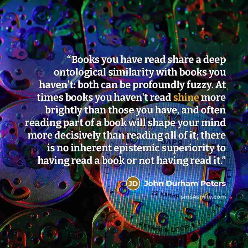 “Books you have read share a deep ontological similarity with books you haven't: both can be profoundly fuzzy. At times books you haven't read shine more brightly than those you have, and often reading part of a book will shape your mind more decisively than reading all of it; there is no inherent…” quote by john durham peters