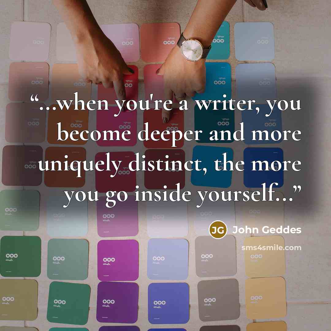 “...when you're a writer, you become deeper and more uniquely distinct, the more you go inside yourself...” quote by John Geddes