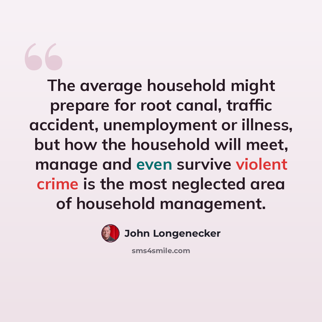 “The average household might prepare for root canal, traffic accident, unemployment or illness, but how the household will meet, manage and even survive violent crime is the most neglected area of household management.” quote by John Longenecker