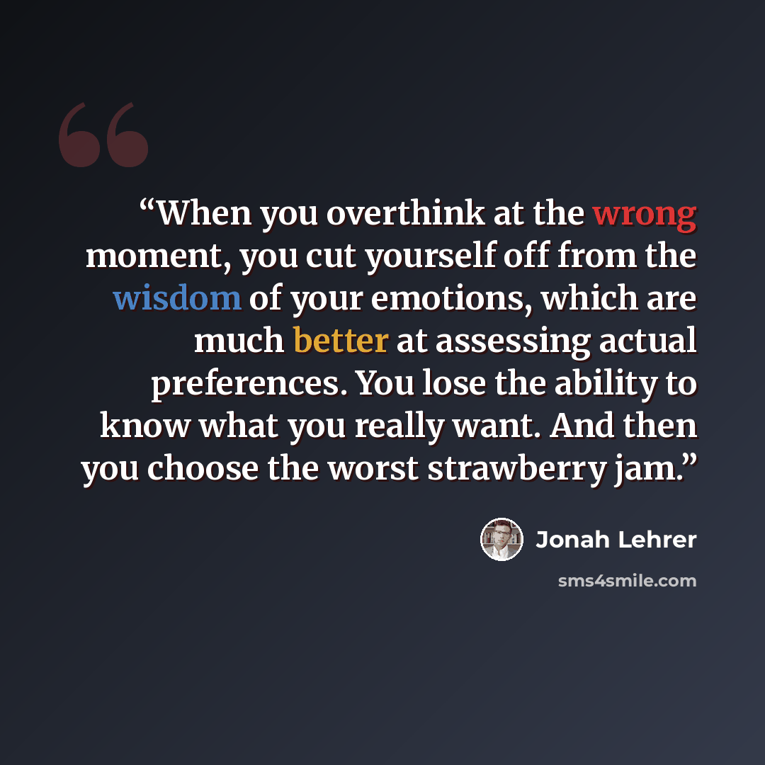 “When you overthink at the wrong moment, you cut yourself off from the wisdom of your emotions, which are much better at assessing actual preferences. You lose the ability to know what you really want. And then you choose the worst strawberry jam.” quote by Jonah Lehrer