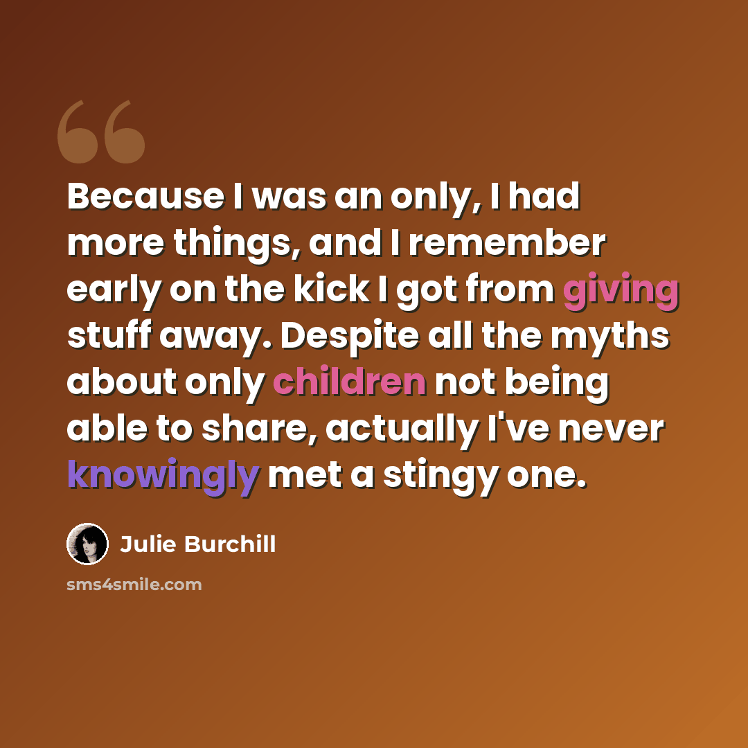 “Because I was an only, I had more things, and I remember early on the kick I got from giving stuff away. Despite all the myths about only children not being able to share, actually I've never knowingly met a stingy one.” quote by Julie Burchill