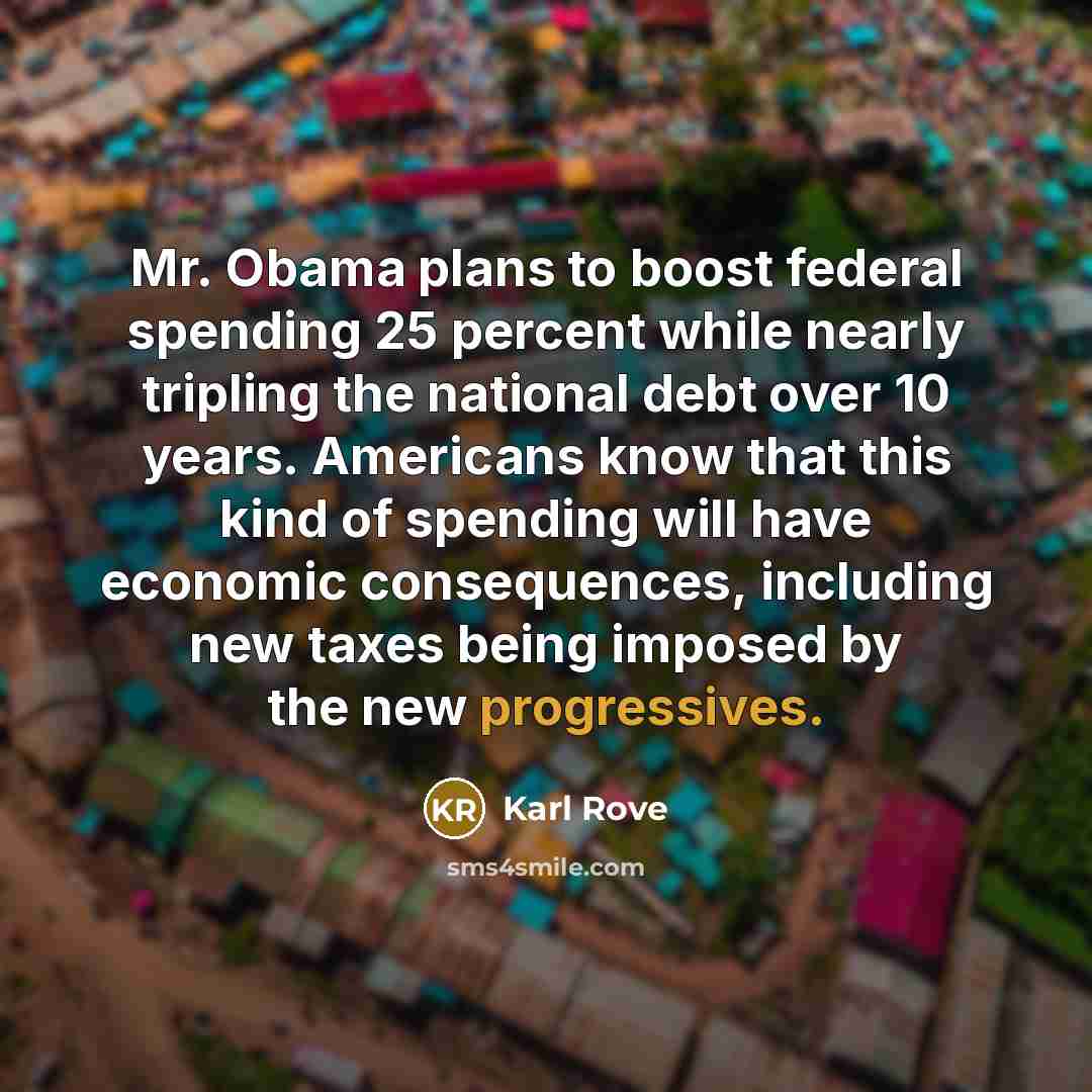 “Mr. Obama plans to boost federal spending 25 percent while nearly tripling the national debt over 10 years. Americans know that this kind of spending will have economic consequences, including new taxes being imposed by the new progressives.” quote by Karl Rove