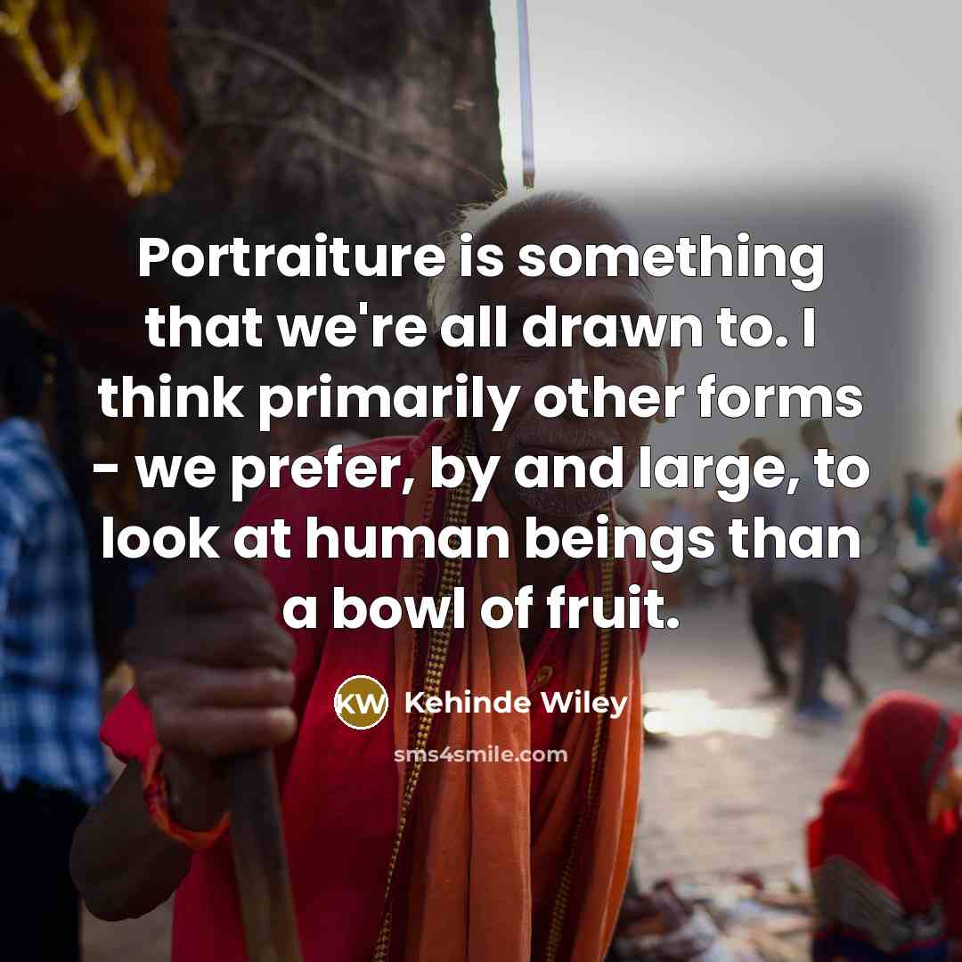“Portraiture is something that we're all drawn to. I think primarily other forms - we prefer, by and large, to look at human beings than a bowl of fruit.” quote by Kehinde Wiley