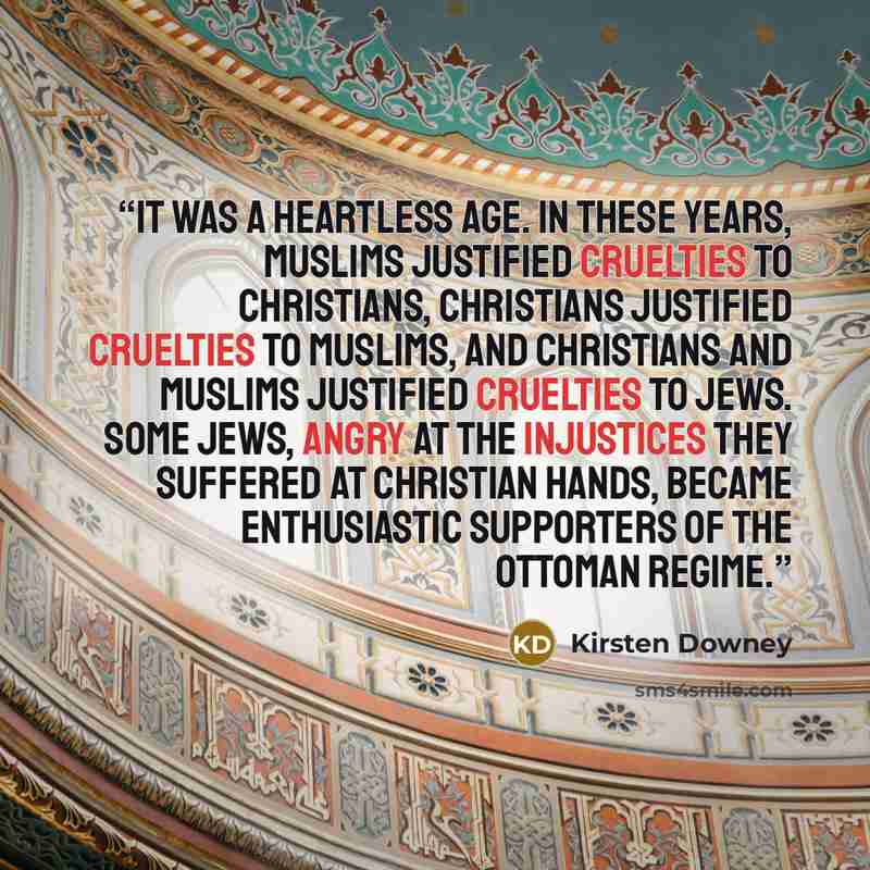 “It was a heartless age. In these years, Muslims justified cruelties to Christians, Christians justified cruelties to Muslims, and Christians and Muslims justified cruelties to Jews. Some Jews, angry at the injustices they suffered at Christian hands, became enthusiastic supporters of the Ottoman…” quote by Kirsten Downey
