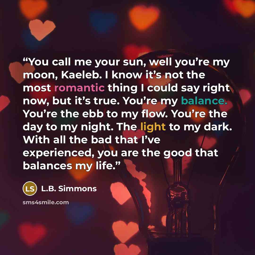 “You call me your sun, well you’re my moon, Kaeleb. I know it’s not the most romantic thing I could say right now, but it’s true. You’re my balance. You’re the ebb to my flow. You’re the day to my night. The light to my dark. With all the bad that I’ve experienced, you are the good that balances my…” quote by L.B. Simmons