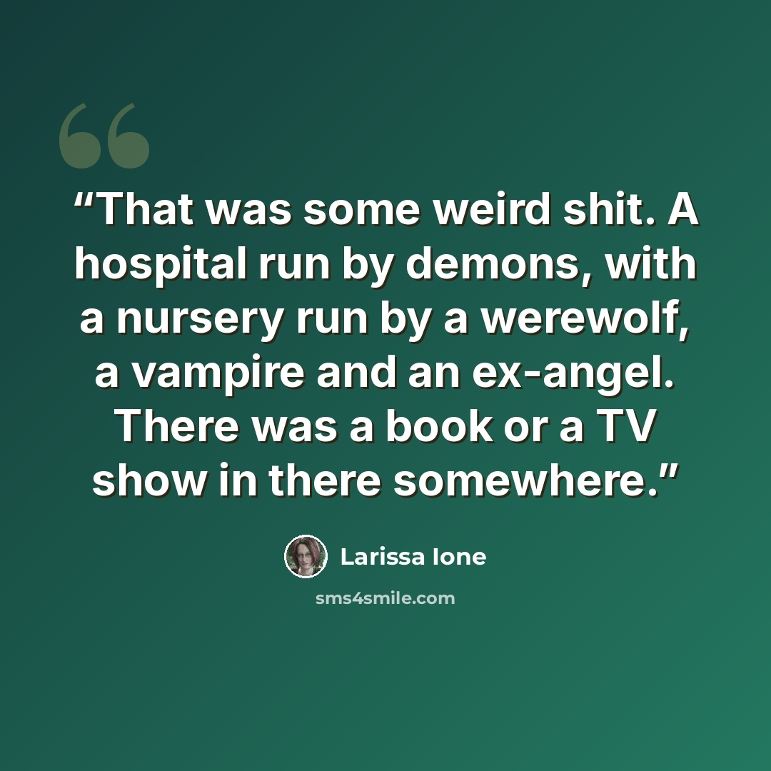 “That was some weird shit. A hospital run by demons, with a nursery run by a werewolf, a vampire and an ex-angel. There was a book or a TV show in there somewhere.” quote by Larissa Ione