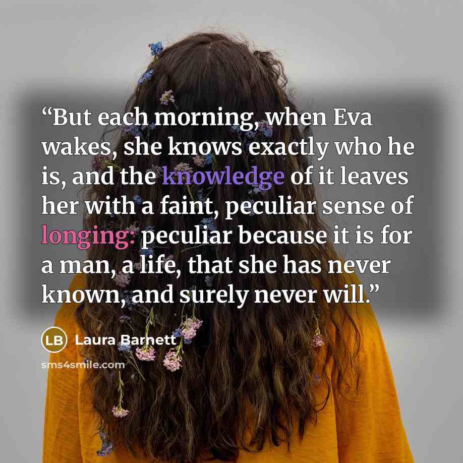 “But each morning, when Eva wakes, she knows exactly who he is, and the knowledge of it leaves her with a faint, peculiar sense of longing: peculiar because it is for a man, a life, that she has never known, and surely never will.” quote by Laura Barnett