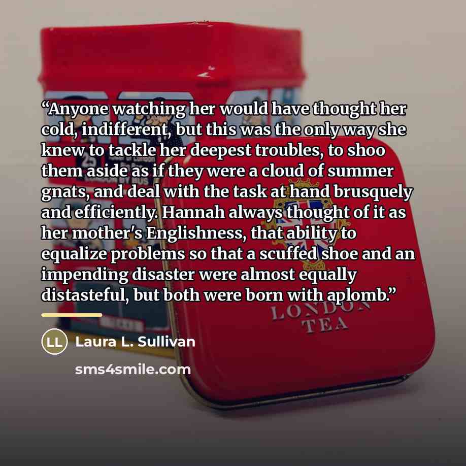 “Anyone watching her would have thought her cold, indifferent, but this was the only way she knew to tackle her deepest troubles, to shoo them aside as if they were a cloud of summer gnats, and deal with the task at hand brusquely and efficiently. Hannah always thought of it as her mother's…” quote by Laura L. Sullivan