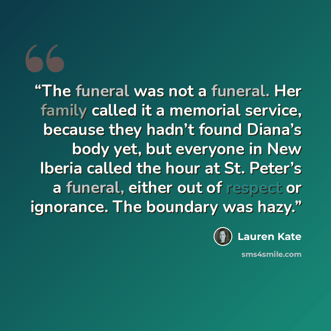 “The funeral was not a funeral. Her family called it a memorial service, because they hadn’t found Diana’s body yet, but everyone in New Iberia called the hour at St. Peter’s a funeral, either out of respect or ignorance. The boundary was hazy.” quote by Lauren Kate