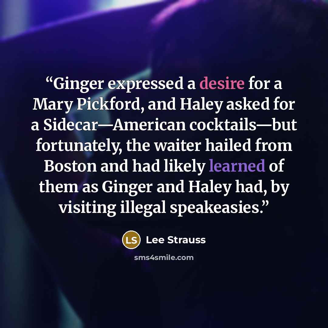 “Ginger expressed a desire for a Mary Pickford, and Haley asked for a Sidecar—American cocktails—but fortunately, the waiter hailed from Boston and had likely learned of them as Ginger and Haley had, by visiting illegal speakeasies.” quote by Lee Strauss