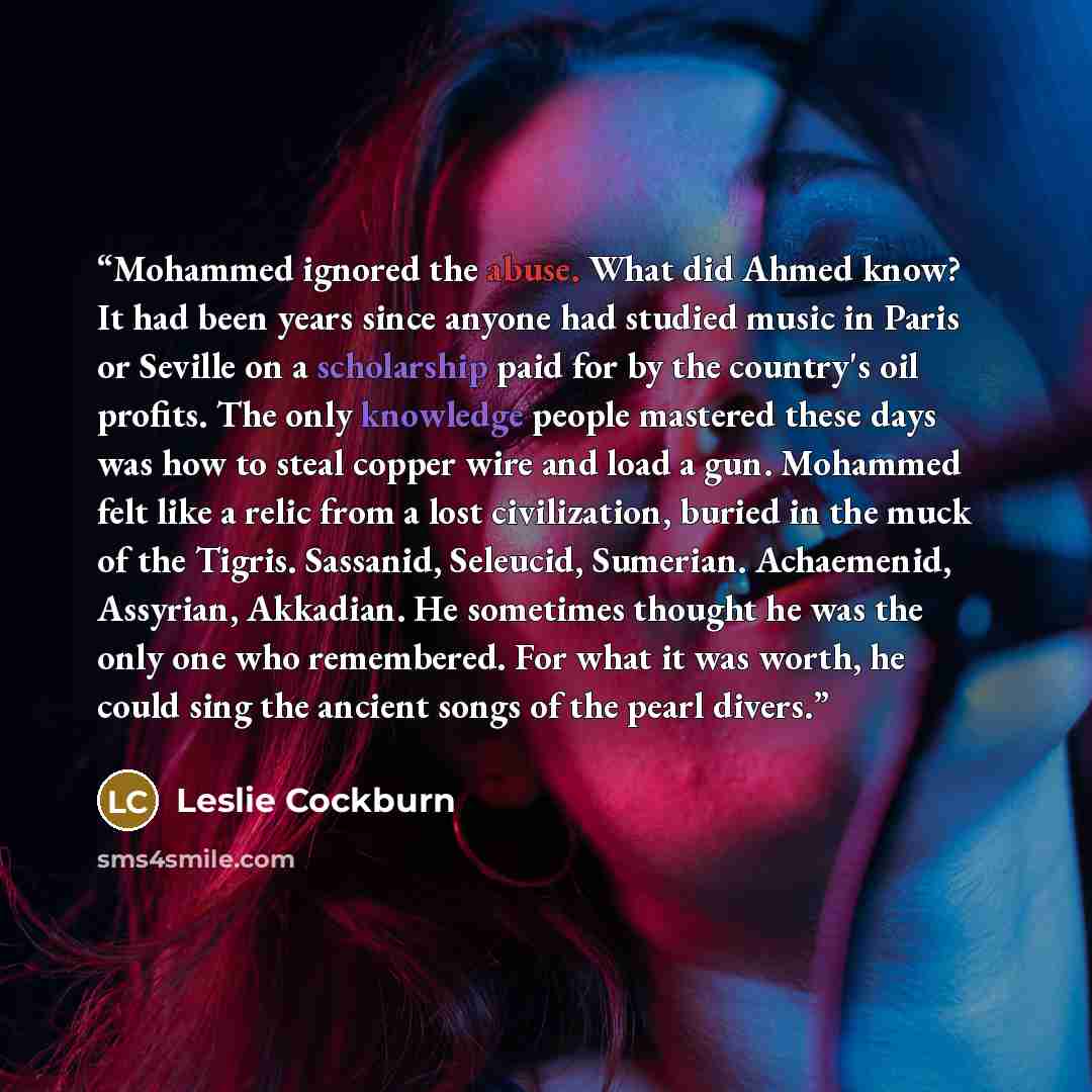 “Mohammed ignored the abuse. What did Ahmed know? It had been years since anyone had studied music in Paris or Seville on a scholarship paid for by the country's oil profits. The only knowledge people mastered these days was how to steal copper wire and load a gun. Mohammed felt like a relic from a…” quote by Leslie Cockburn