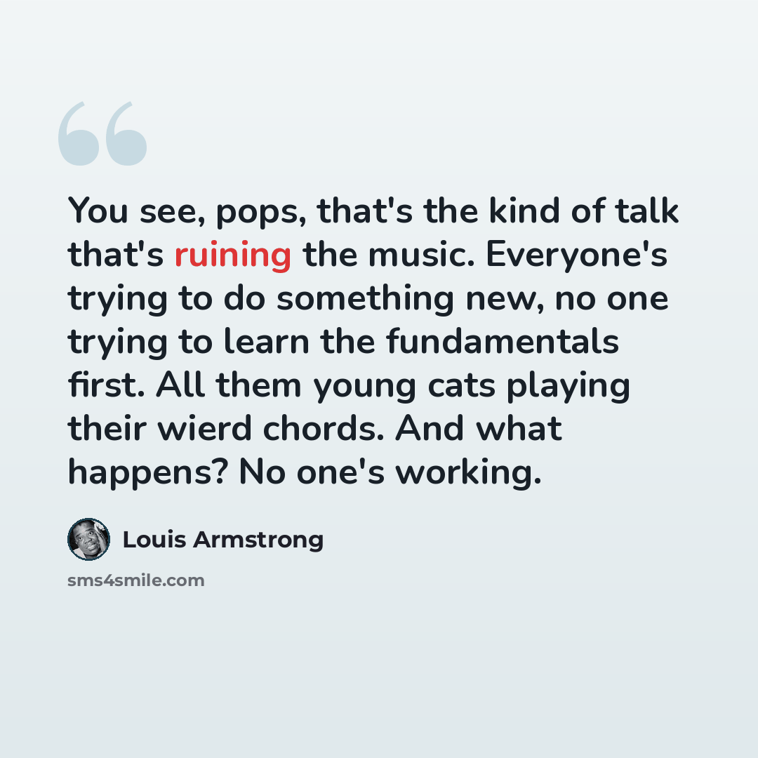 “You see, pops, that's the kind of talk that's ruining the music. Everyone's trying to do something new, no one trying to learn the fundamentals first. All them young cats playing their wierd chords. And what happens? No one's working.” quote by Louis Armstrong