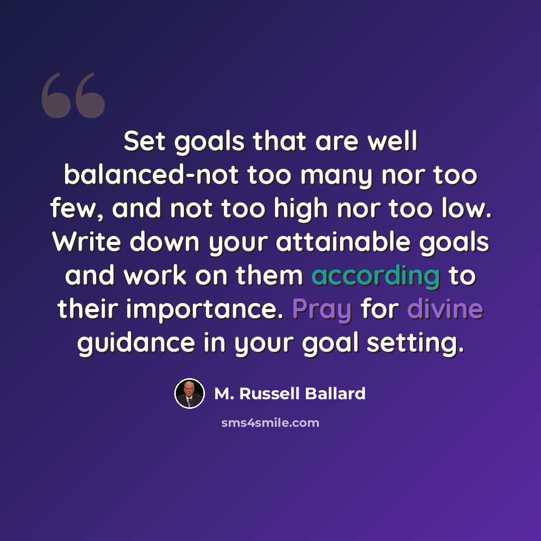 “Set goals that are well balanced-not too many nor too few, and not too high nor too low. Write down your attainable goals and work on them according to their importance. Pray for divine guidance in your goal setting.” quote by M. Russell Ballard