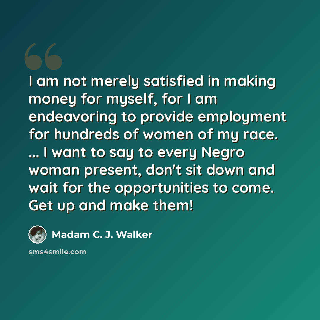 “I am not merely satisfied in making money for myself, for I am endeavoring to provide employment for hundreds of women of my race. ... I want to say to every Negro woman present, don't sit down and wait for the opportunities to come. Get up and make them!” quote by Madam C. J. Walker
