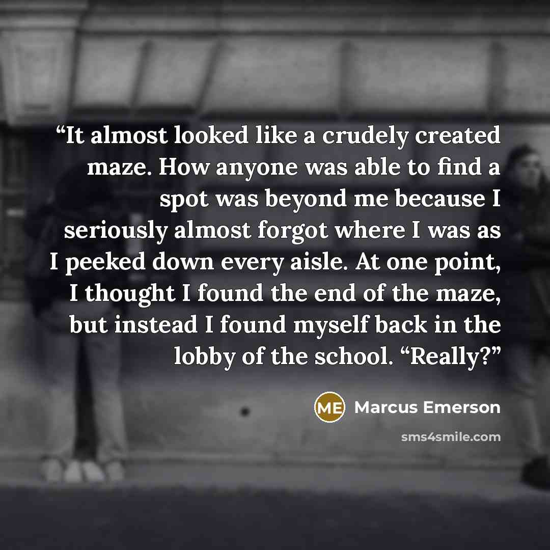 “It almost looked like a crudely created maze. How anyone was able to find a spot was beyond me because I seriously almost forgot where I was as I peeked down every aisle. At one point, I thought I found the end of the maze, but instead I found myself back in the lobby of the school. “Really?” quote by Marcus Emerson