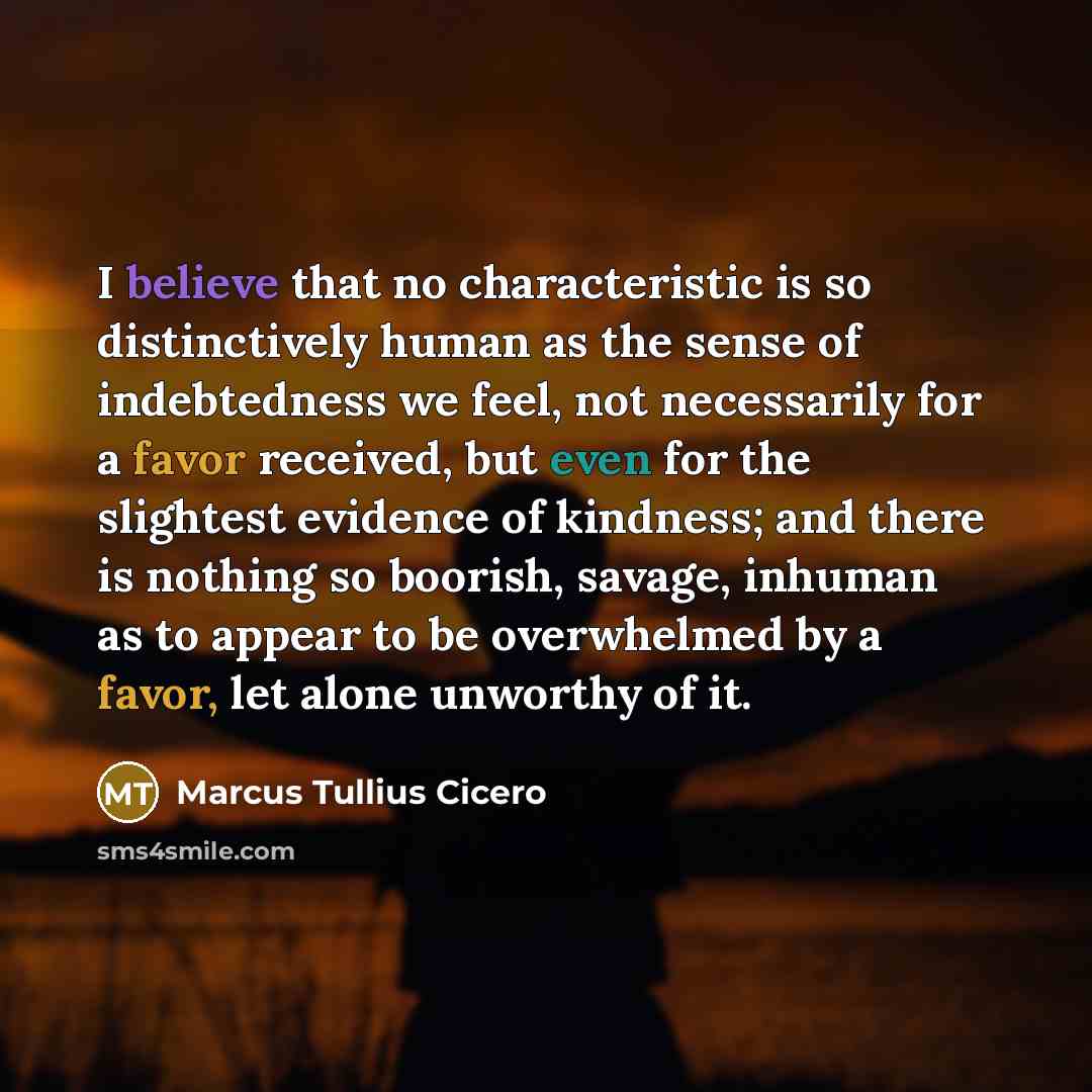 “I believe that no characteristic is so distinctively human as the sense of indebtedness we feel, not necessarily for a favor received, but even for the slightest evidence of kindness; and there is nothing so boorish, savage, inhuman as to appear to be overwhelmed by a favor, let alone unworthy of…” quote by Marcus Tullius Cicero