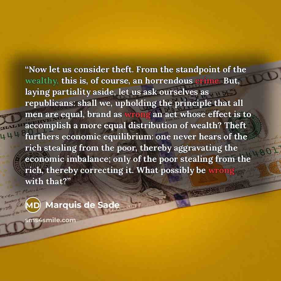 “Now let us consider theft. From the standpoint of the wealthy, this is, of course, an horrendous crime. But, laying partiality aside, let us ask ourselves as republicans: shall we, upholding the principle that all men are equal, brand as wrong an act whose effect is to accomplish a more equal…” quote by Marquis de Sade