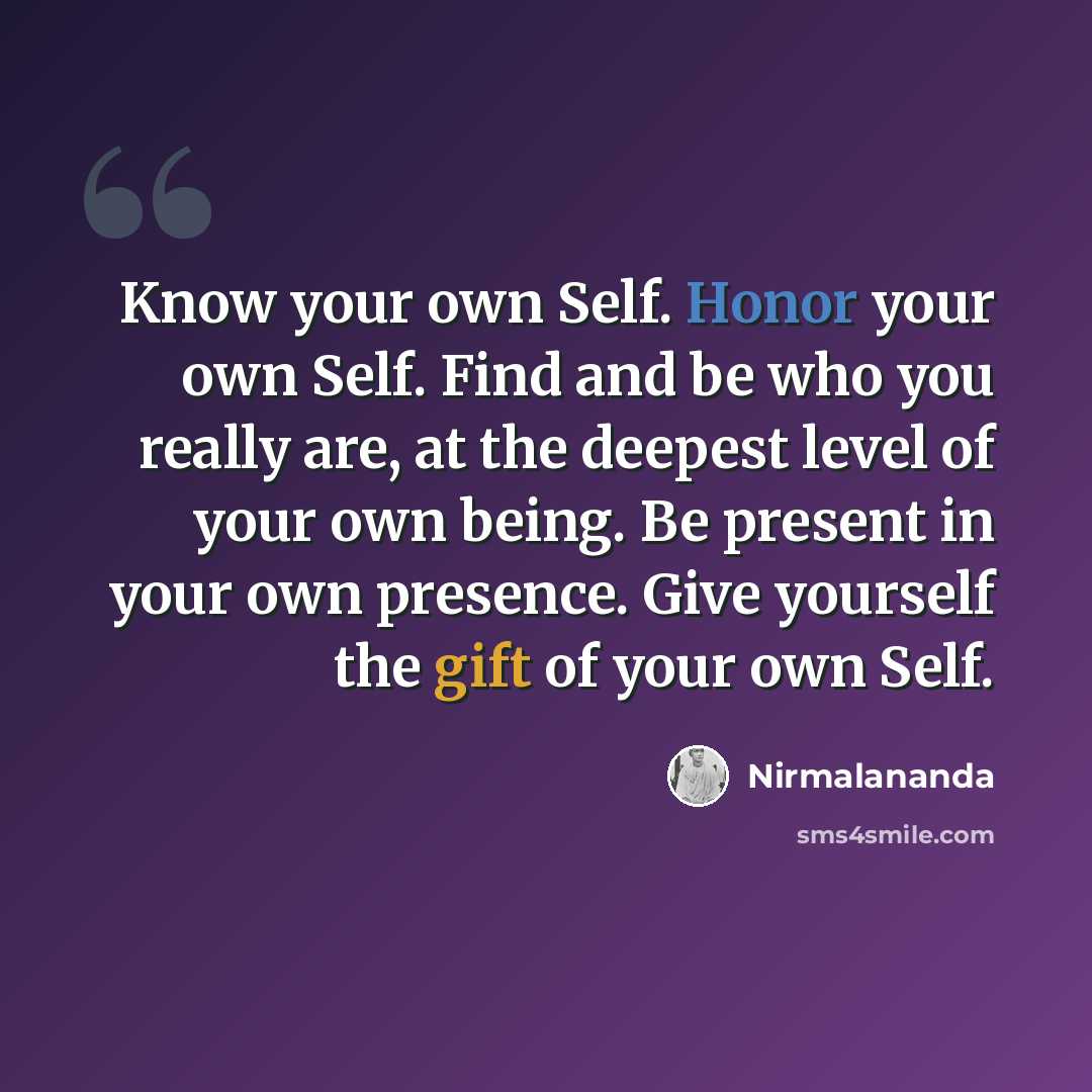 “Know your own Self. Honor your own Self. Find and be who you really are, at the deepest level of your own being. Be present in your own presence. Give yourself the gift of your own Self.” quote by Nirmalananda
