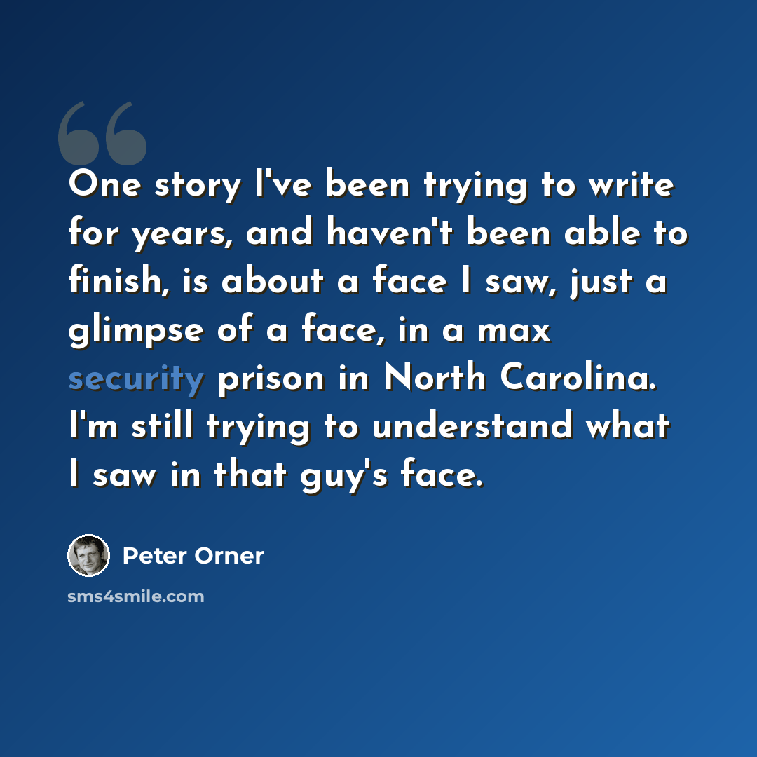 “One story I've been trying to write for years, and haven't been able to finish, is about a face I saw, just a glimpse of a face, in a max security prison in North Carolina. I'm still trying to understand what I saw in that guy's face.” quote by Peter Orner