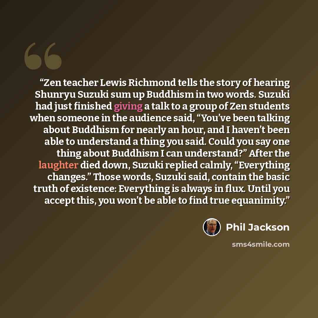 “Zen teacher Lewis Richmond tells the story of hearing Shunryu Suzuki sum up Buddhism in two words. Suzuki had just finished giving a talk to a group of Zen students when someone in the audience said, “You’ve been talking about Buddhism for nearly an hour, and I haven’t been able to understand a…” quote by Phil Jackson