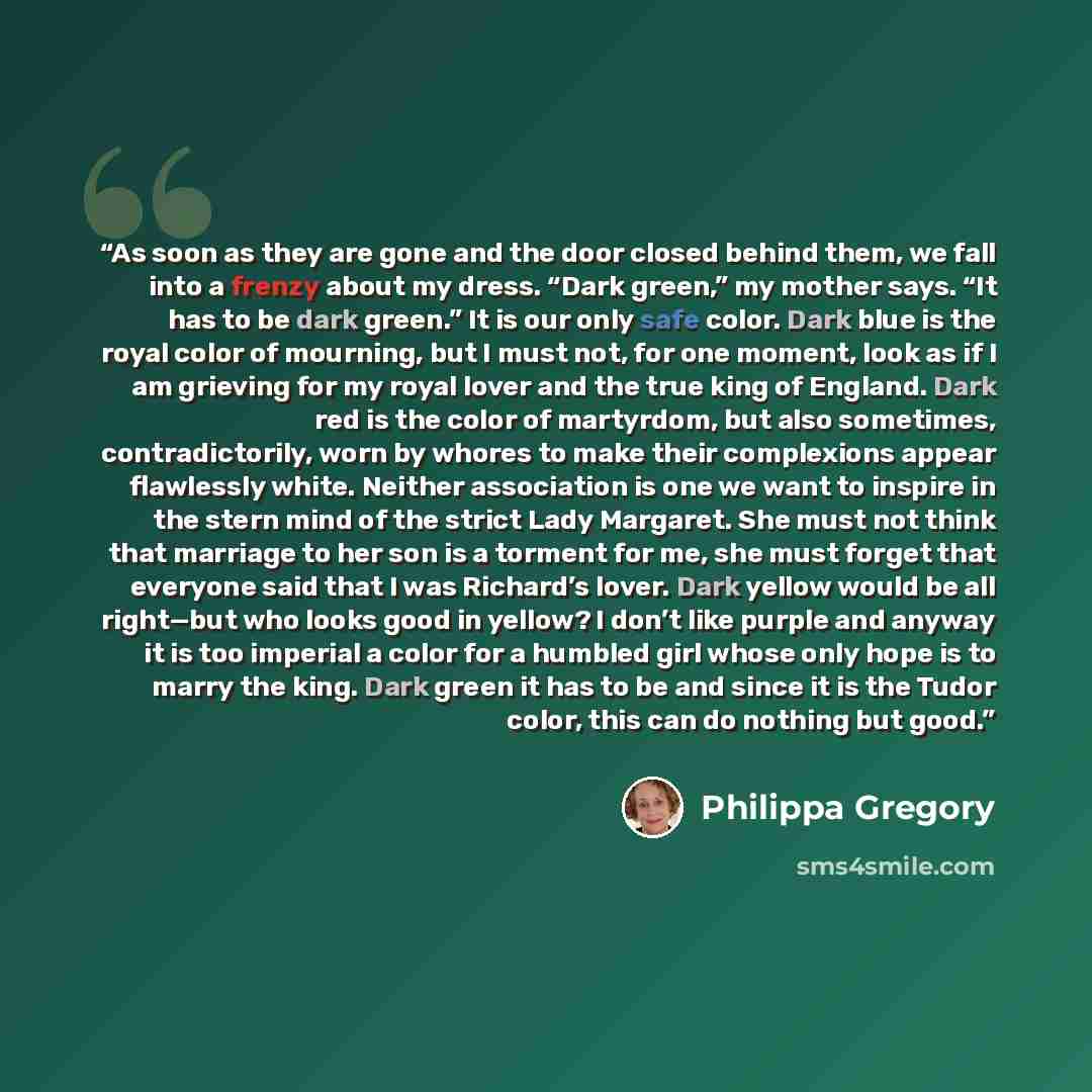 “As soon as they are gone and the door closed behind them, we fall into a frenzy about my dress. “Dark green,” my mother says. “It has to be dark green.” It is our only safe color. Dark blue is the royal color of mourning, but I must not, for one moment, look as if I am grieving for my royal lover…” quote by Philippa Gregory