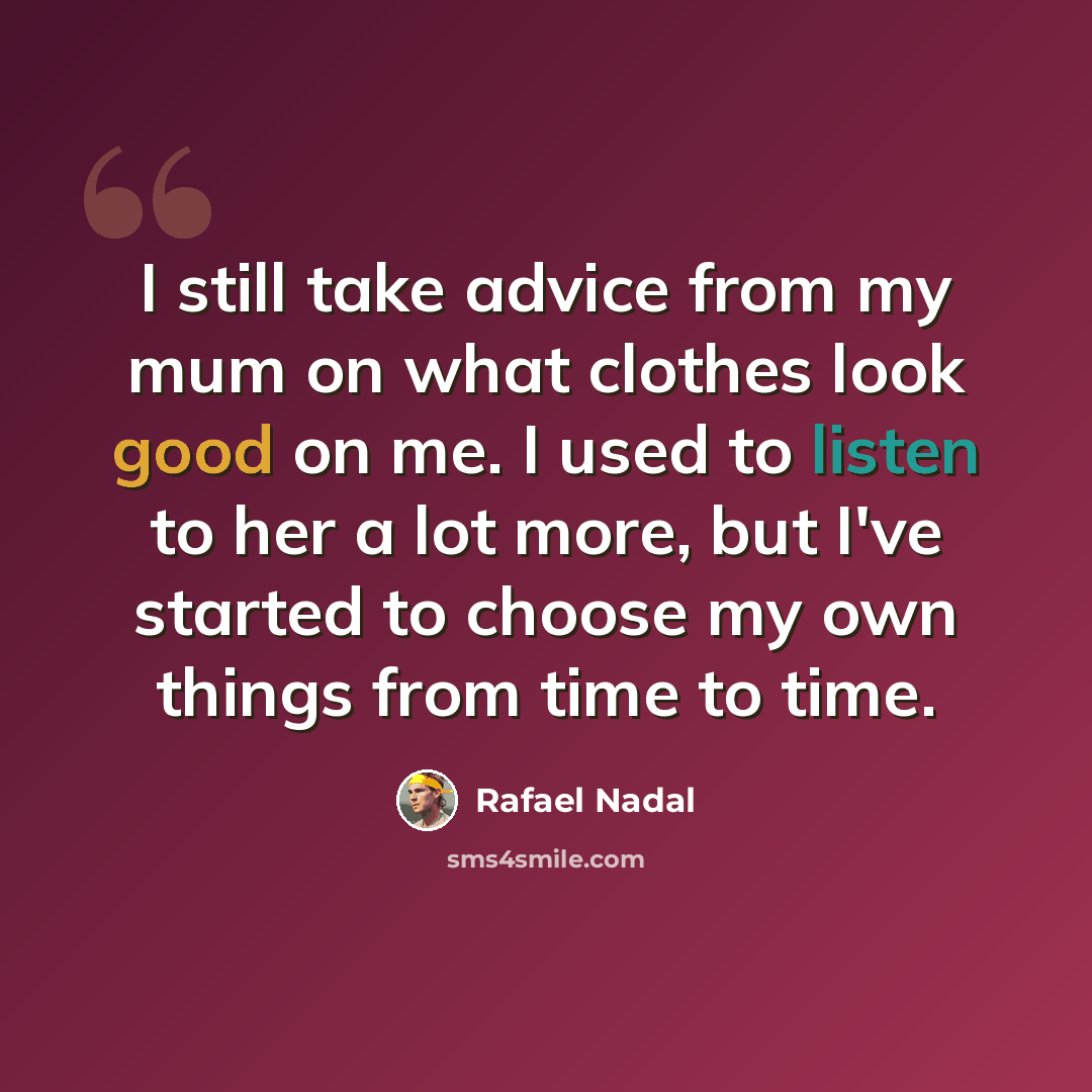 “I still take advice from my mum on what clothes look good on me. I used to listen to her a lot more, but I've started to choose my own things from time to time.” quote by Rafael Nadal