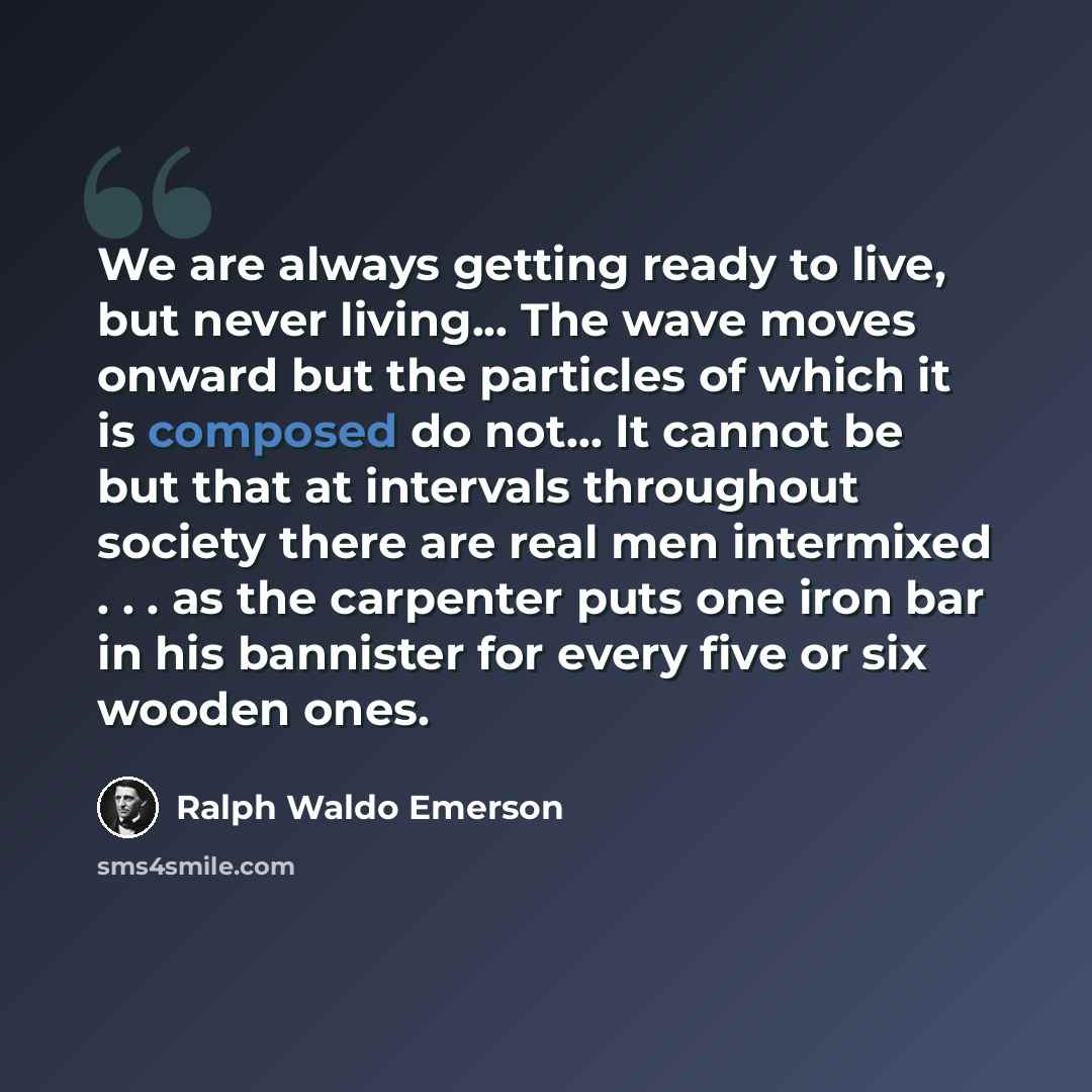 “We are always getting ready to live, but never living... The wave moves onward but the particles of which it is composed do not... It cannot be but that at intervals throughout society there are real men intermixed . . . as the carpenter puts one iron bar in his bannister for every five or six…” quote by Ralph Waldo Emerson