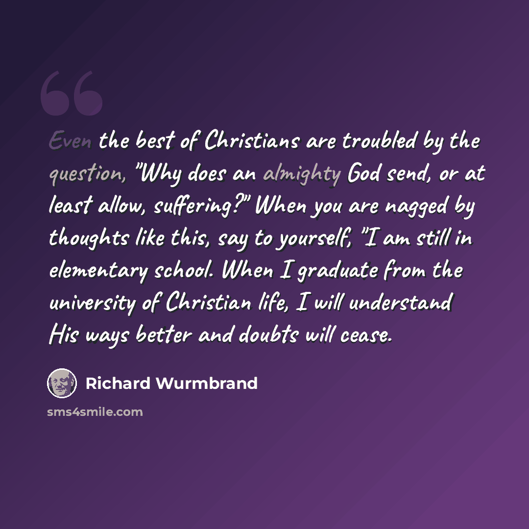 “Even the best of Christians are troubled by the question, "Why does an almighty God send, or at least allow, suffering?" When you are nagged by thoughts like this, say to yourself, "I am still in elementary school. When I graduate from the university of Christian life, I will understand His ways…” quote by Richard Wurmbrand