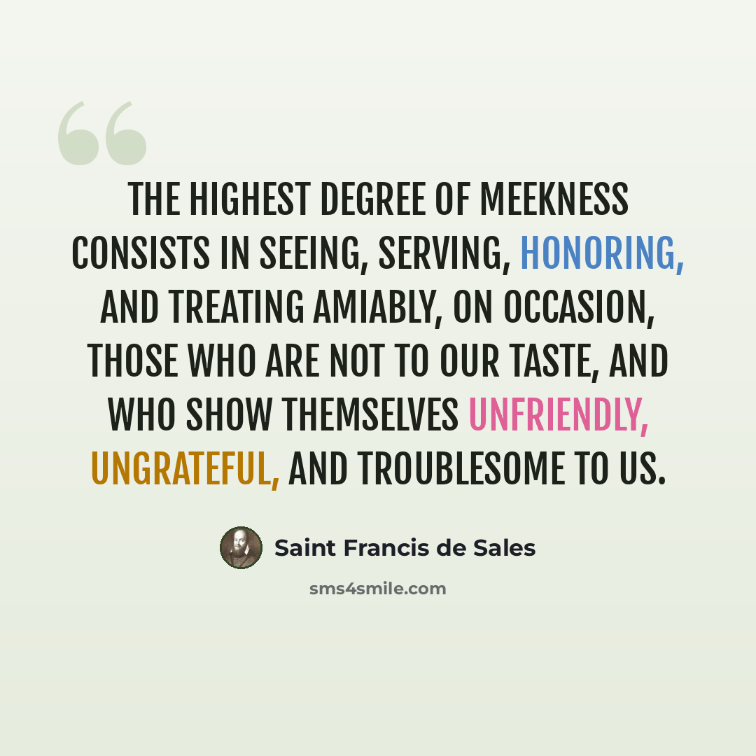 “The highest degree of meekness consists in seeing, serving, honoring, and treating amiably, on occasion, those who are not to our taste, and who show themselves unfriendly, ungrateful, and troublesome to us.” quote by Saint Francis de Sales