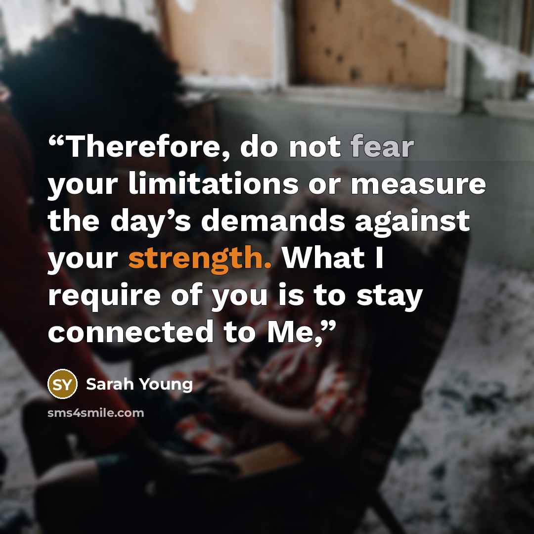 “Therefore, do not fear your limitations or measure the day’s demands against your strength. What I require of you is to stay connected to Me,” quote by Sarah Young