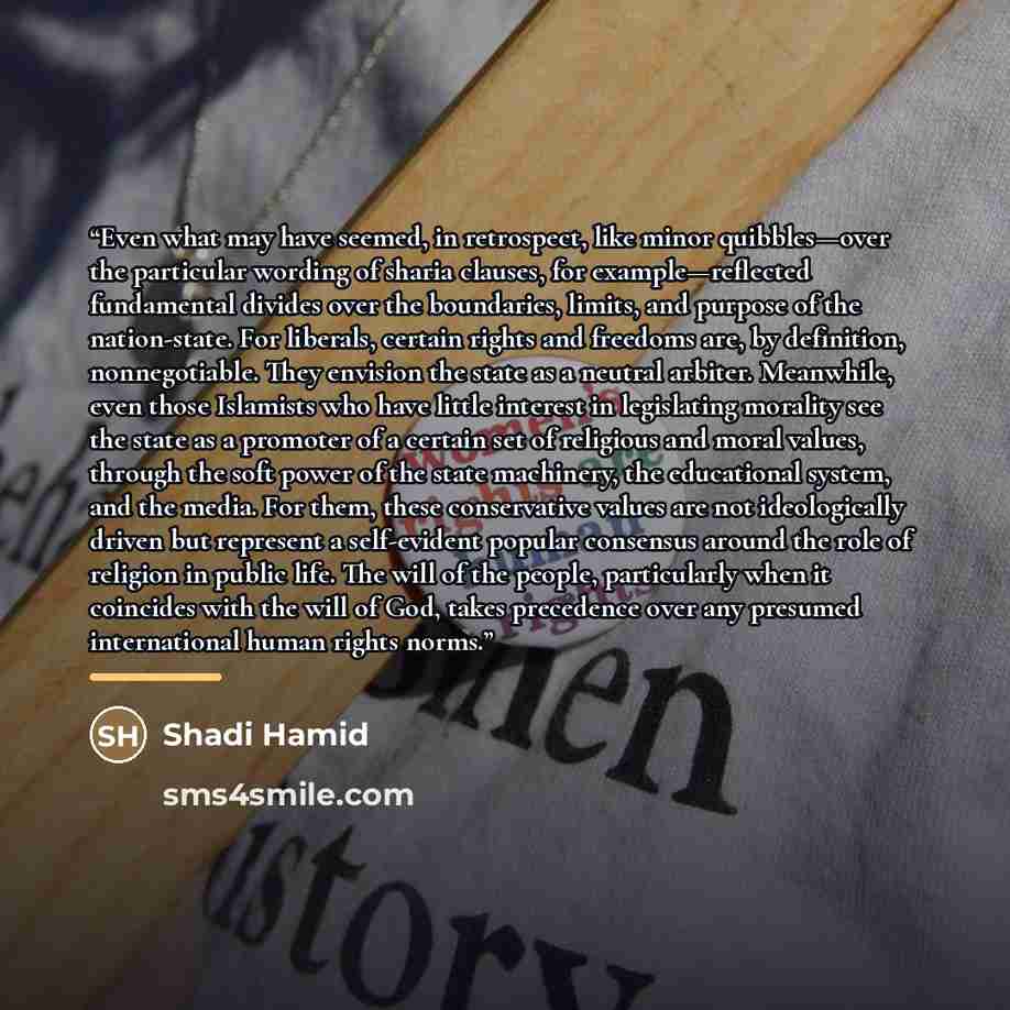 “Even what may have seemed, in retrospect, like minor quibbles—over the particular wording of sharia clauses, for example—reflected fundamental divides over the boundaries, limits, and purpose of the nation-state. For liberals, certain rights and freedoms are, by definition, nonnegotiable. They…” quote by Shadi Hamid