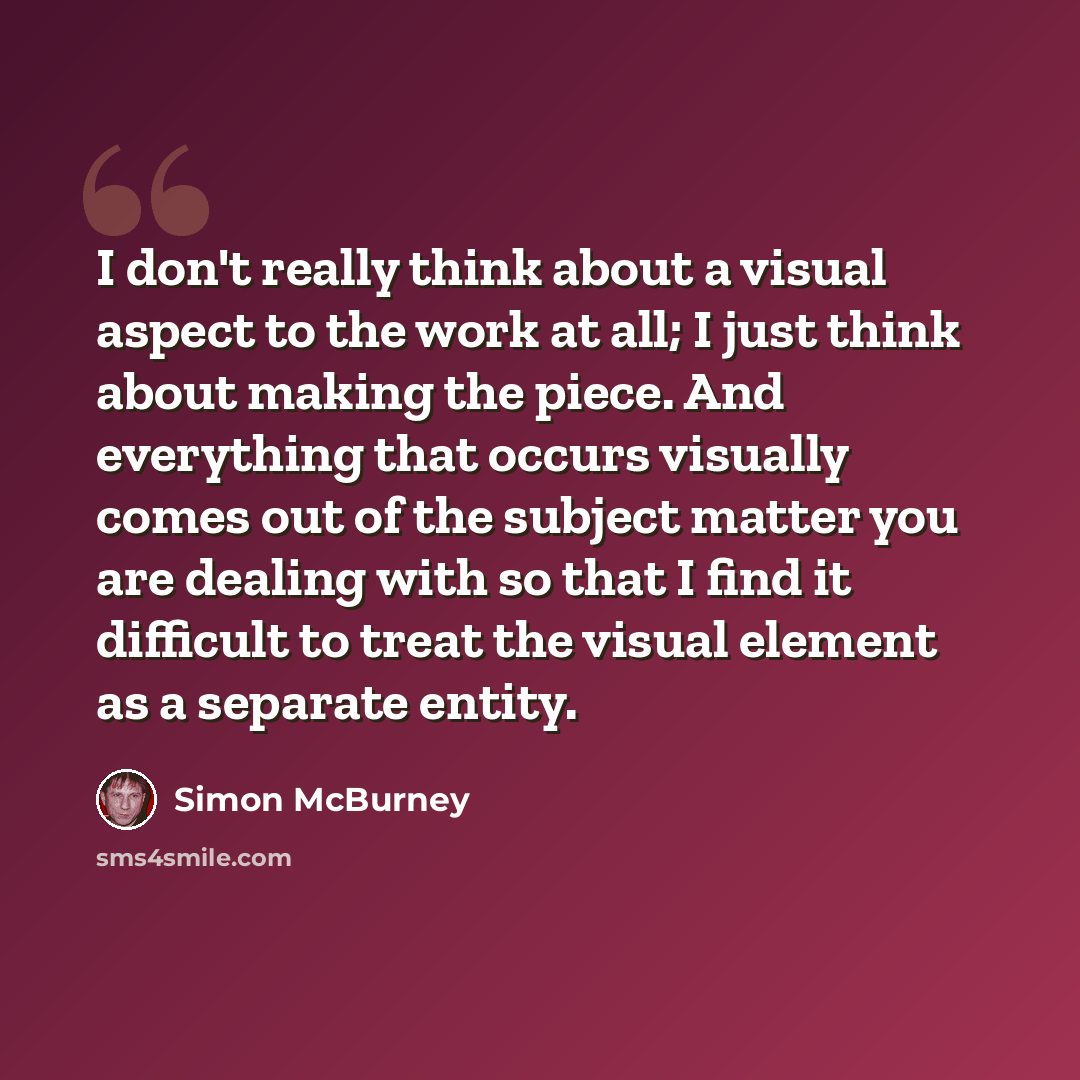 “I don't really think about a visual aspect to the work at all; I just think about making the piece. And everything that occurs visually comes out of the subject matter you are dealing with so that I find it difficult to treat the visual element as a separate entity.” quote by Simon McBurney