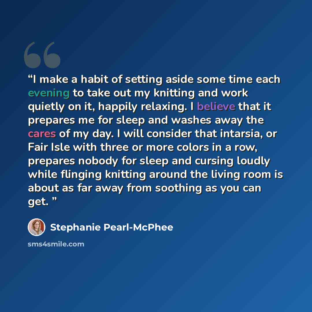 “I make a habit of setting aside some time each evening to take out my knitting and work quietly on it, happily relaxing. I believe that it prepares me for sleep and washes away the cares of my day. I will consider that intarsia, or Fair Isle with three or more colors in a row, prepares nobody for…” quote by Stephanie Pearl-McPhee