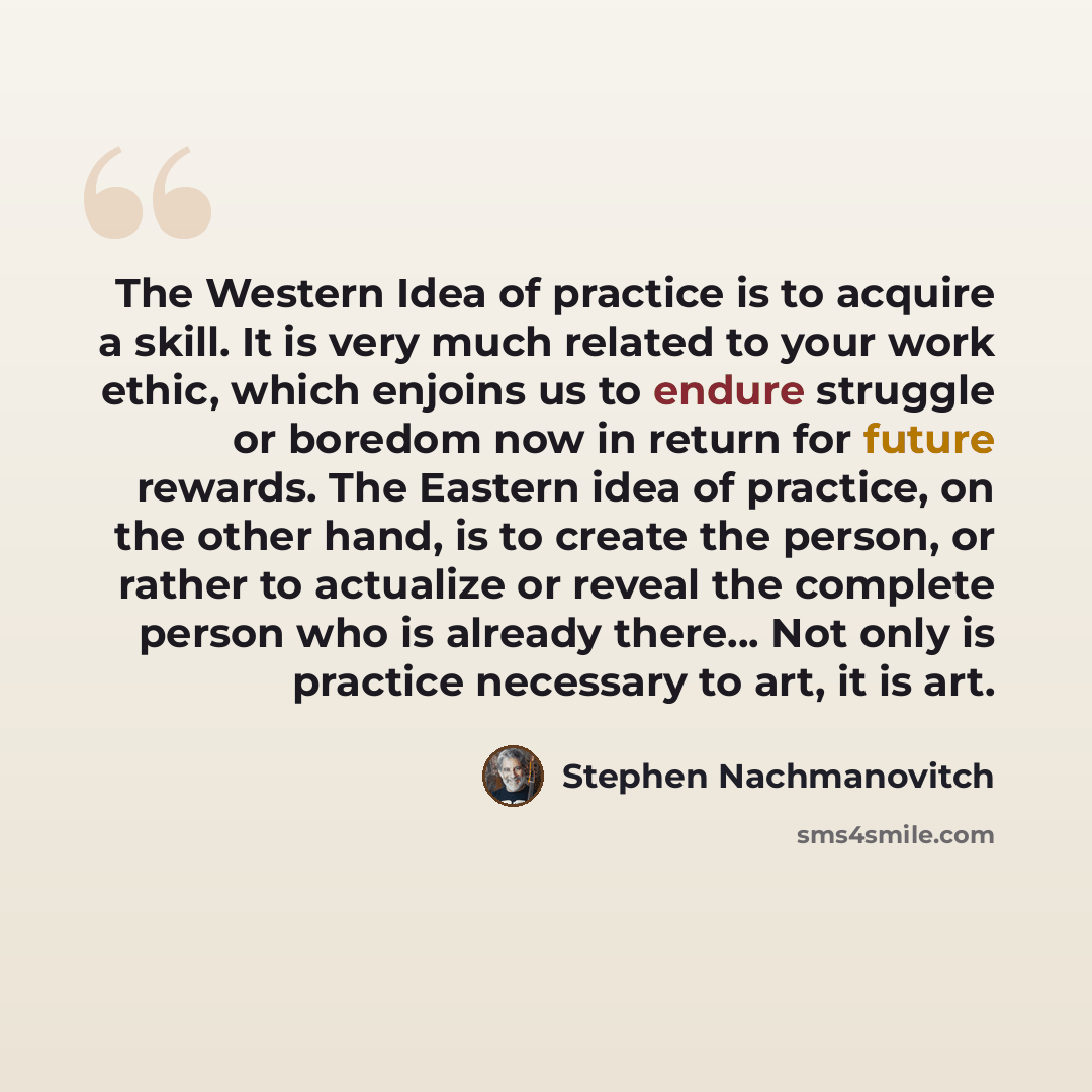 “The Western Idea of practice is to acquire a skill. It is very much related to your work ethic, which enjoins us to endure struggle or boredom now in return for future rewards. The Eastern idea of practice, on the other hand, is to create the person, or rather to actualize or reveal the complete…” quote by Stephen Nachmanovitch
