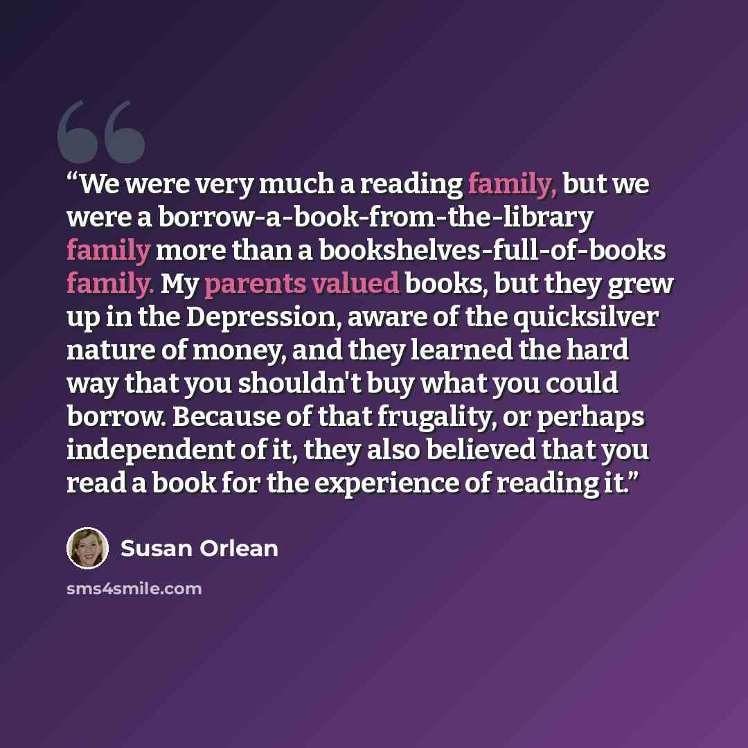 “We were very much a reading family, but we were a borrow-a-book-from-the-library family more than a bookshelves-full-of-books family. My parents valued books, but they grew up in the Depression, aware of the quicksilver nature of money, and they learned the hard way that you shouldn't buy what you…” quote by Susan Orlean
